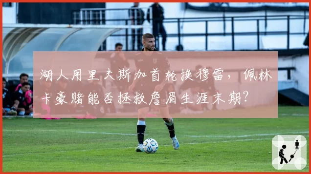 湖人用里夫斯加首轮换穆雷，佩林卡豪赌能否拯救詹眉生涯末期？