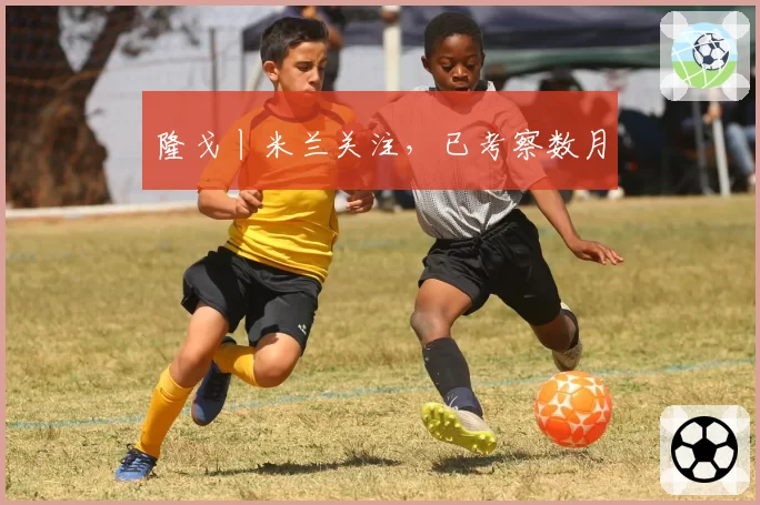 隆戈丨米兰关注，已考察数月