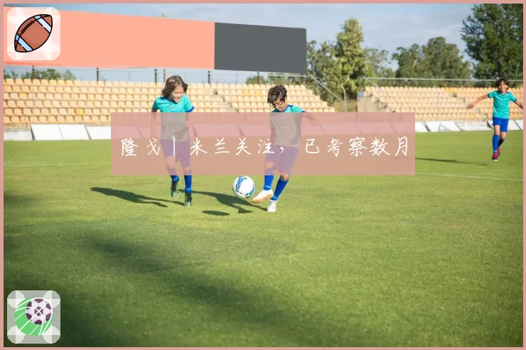 隆戈丨米兰关注，已考察数月