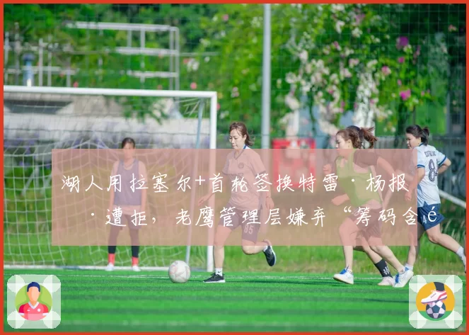湖人用拉塞尔+首轮签换特雷·杨报价遭拒，老鹰管理层嫌弃“筹码含金量不足”引发交易市场连锁反应