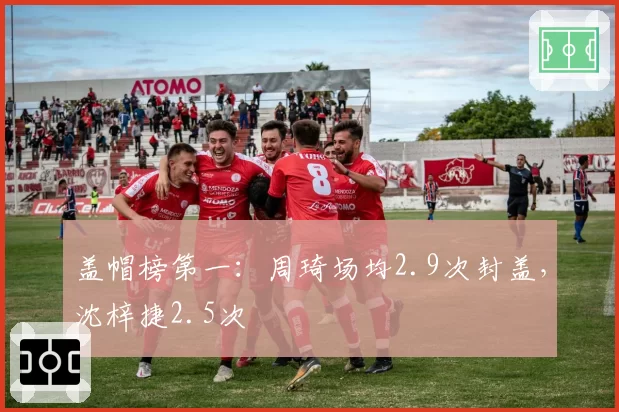 盖帽榜第一：周琦场均2.9次封盖，沈梓捷2.5次