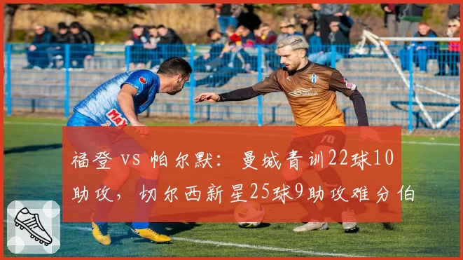 福登 vs 帕尔默：曼城青训22球10助攻，切尔西新星25球9助攻难分伯仲