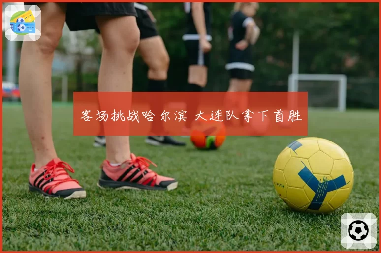 客场挑战哈尔滨 大连队拿下首胜
