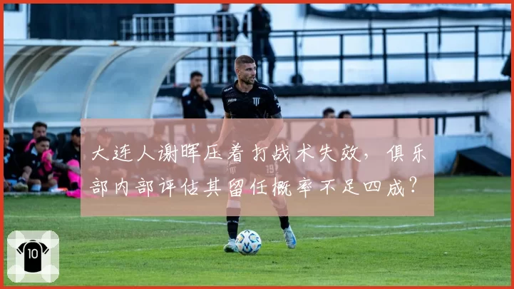 大连人谢晖压着打战术失效，俱乐部内部评估其留任概率不足四成？