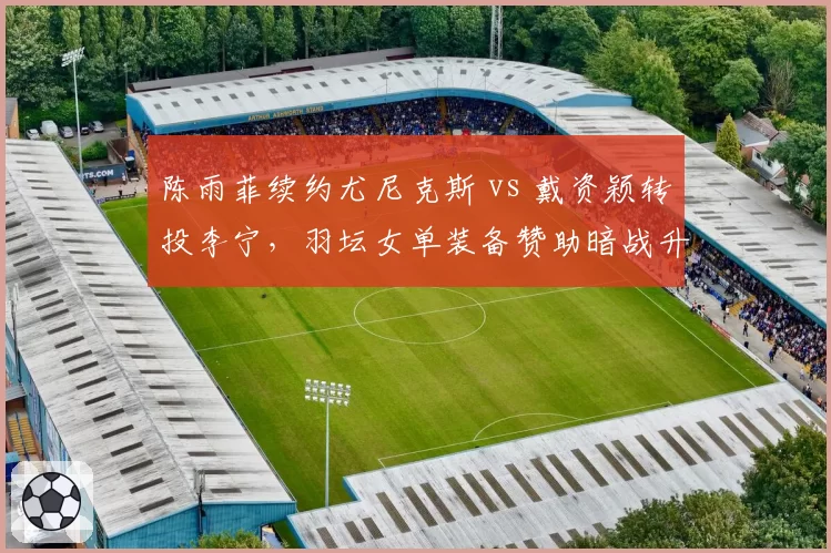 陈雨菲续约尤尼克斯 vs 戴资颖转投李宁，羽坛女单装备赞助暗战升级