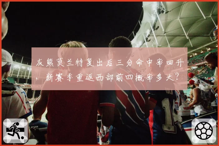 灰熊莫兰特复出后三分命中率回升,新赛季重返西部前四概率多大?