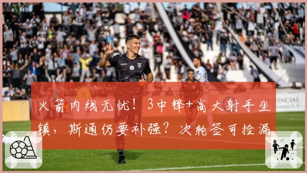 火箭内线无忧！3中锋+高大射手坐镇，斯通仍要补强？次轮签可捡漏