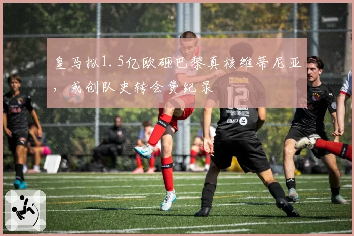 皇马拟1.5亿欧砸巴黎真核维蒂尼亚,或创队史转会费纪录