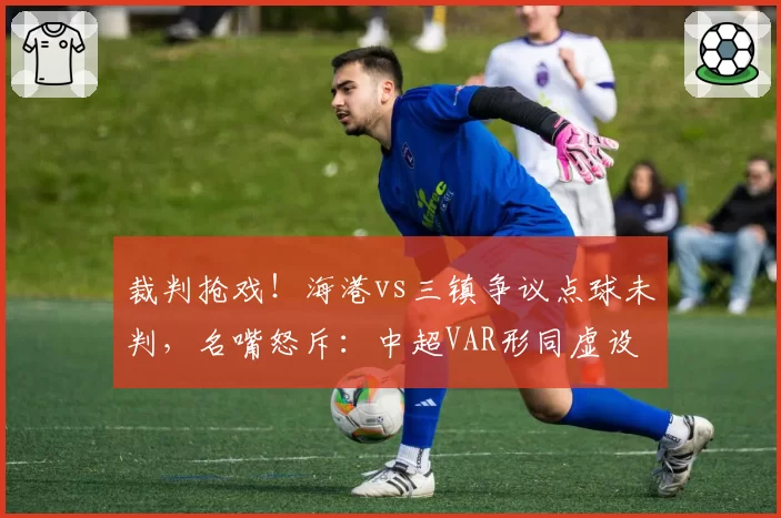 裁判抢戏!海港vs三镇争议点球未判,名嘴怒斥:中超VAR形同虚设