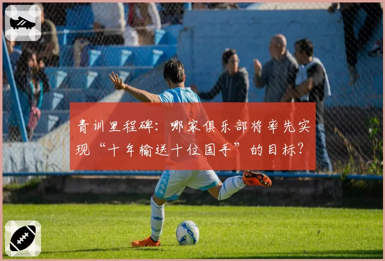 青训里程碑:哪家俱乐部将率先实现“十年输送十位国手”的目标?