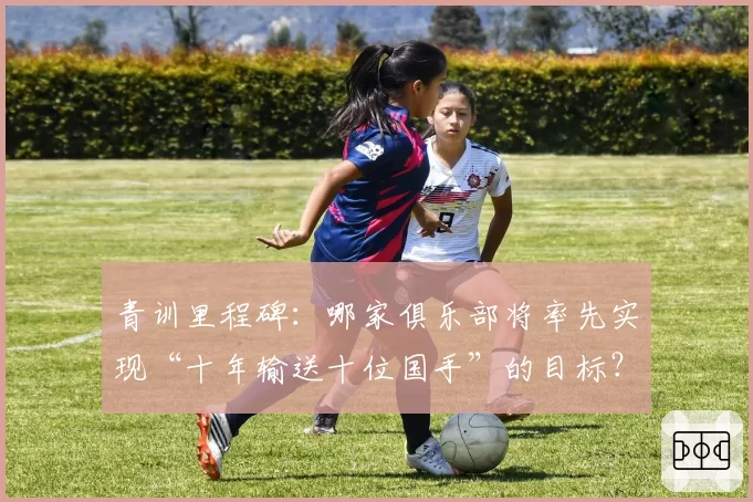 青训里程碑:哪家俱乐部将率先实现“十年输送十位国手”的目标?