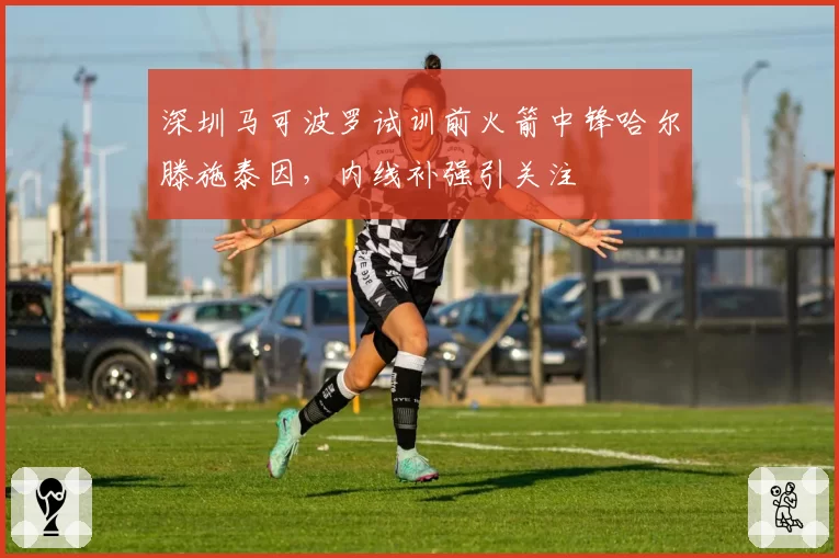深圳马可波罗试训前火箭中锋哈尔滕施泰因，内线补强引关注