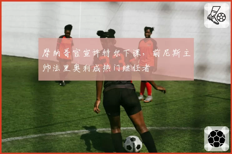 摩纳哥官宣许特尔下课，前尼斯主帅法里奥利成热门继任者