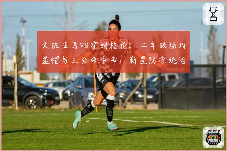 文班亚马vs霍姆格伦：二年级场均盖帽与三分命中率，新星防守统治力之争