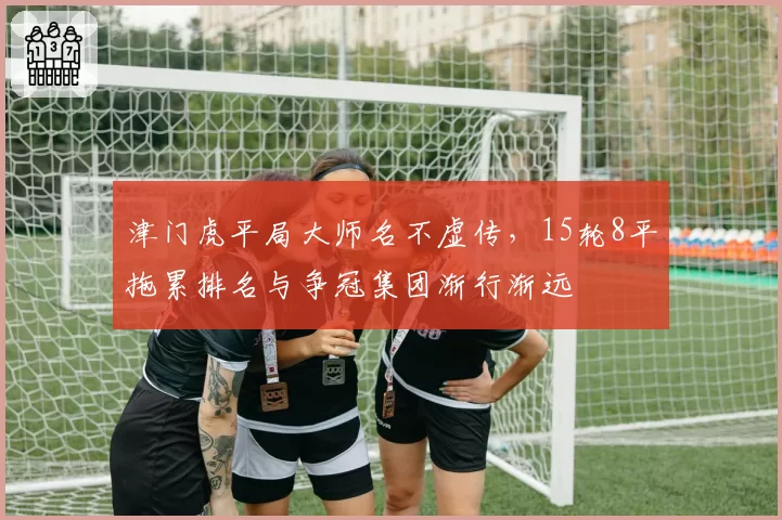 津门虎平局大师名不虚传，15轮8平拖累排名与争冠集团渐行渐远