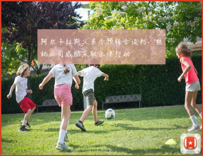 阿尔卡拉斯父亲干预转会谈判，经纪公司威胁采取法律行动