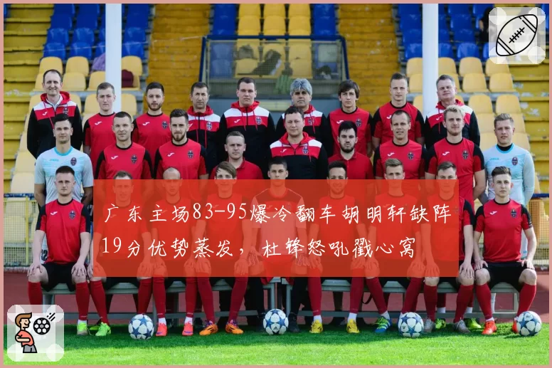 广东主场83-95爆冷翻车胡明轩缺阵19分优势蒸发，杜锋怒吼戳心窝