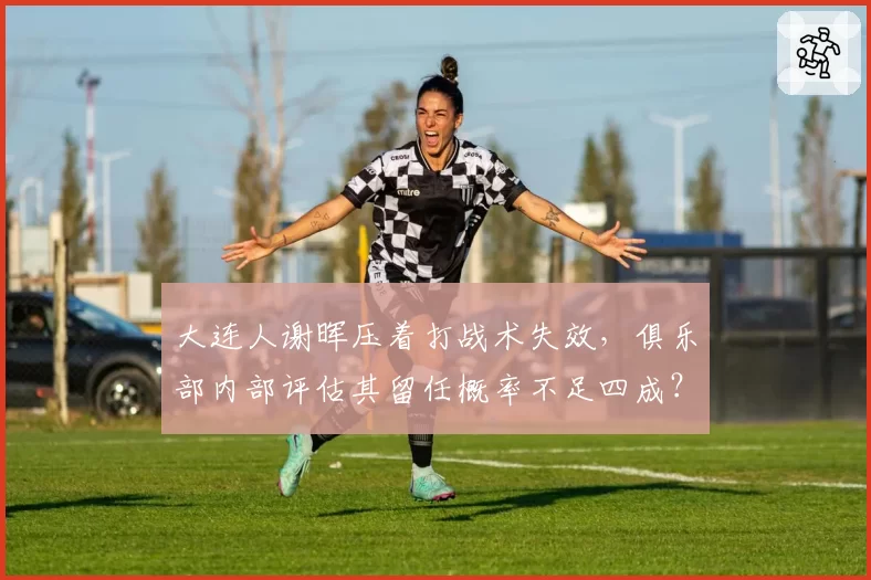 大连人谢晖压着打战术失效，俱乐部内部评估其留任概率不足四成？