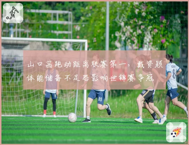 山口茜跑动距离联赛第一，戴资颖体能储备不足恐影响世锦赛争冠