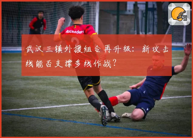 武汉三镇外援组合再升级:新攻击线能否支撑多线作战?