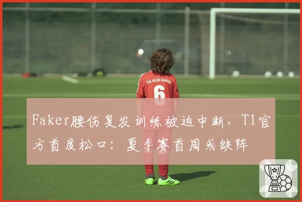 Faker腰伤复发训练被迫中断,T1官方首度松口:夏季赛首周或缺阵