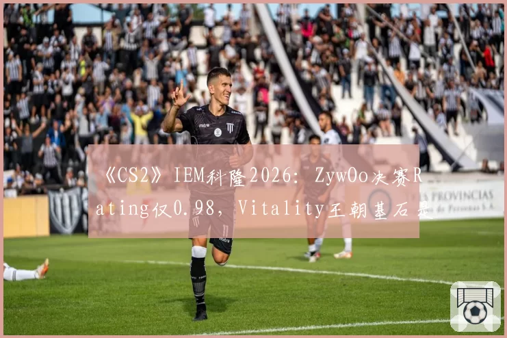 《CS2》IEM科隆2026:ZywOo决赛Rating仅0.98,Vitality王朝基石是否开始松动?