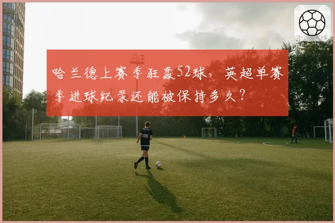 哈兰德上赛季狂轰52球，英超单赛季进球纪录还能被保持多久？