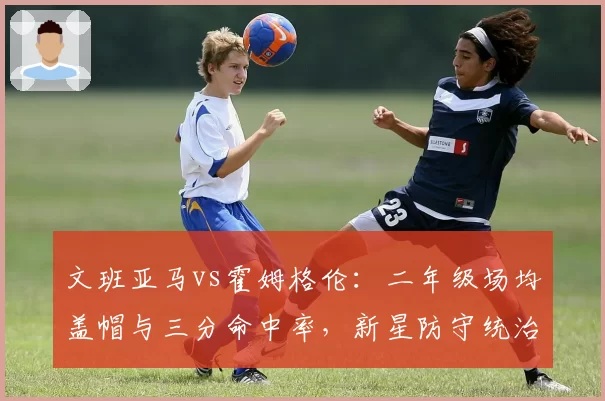 文班亚马vs霍姆格伦：二年级场均盖帽与三分命中率，新星防守统治力之争