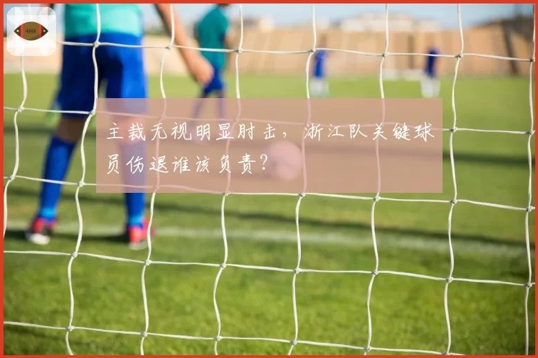 主裁无视明显肘击，浙江队关键球员伤退谁该负责？
