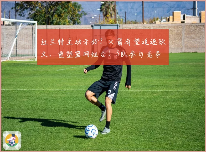 杜兰特主动示好？火箭有望追逐欧文，重塑篮网组合！5队参与竞争