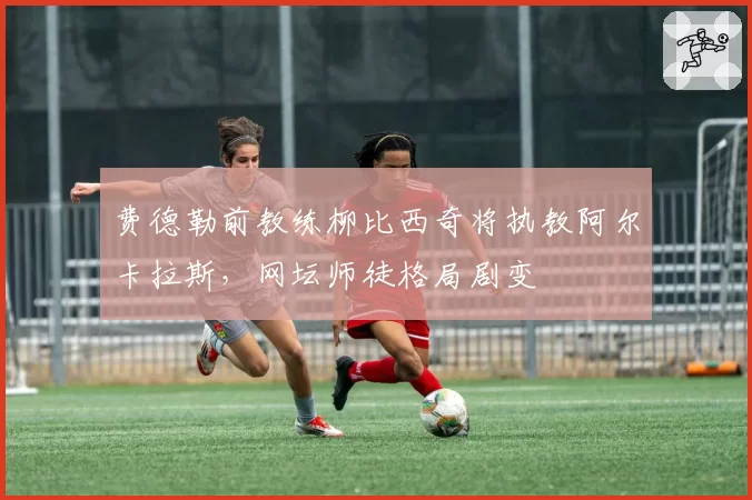 费德勒前教练柳比西奇将执教阿尔卡拉斯，网坛师徒格局剧变