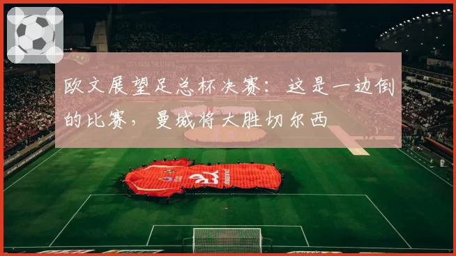 欧文展望足总杯决赛：这是一边倒的比赛，曼城将大胜切尔西