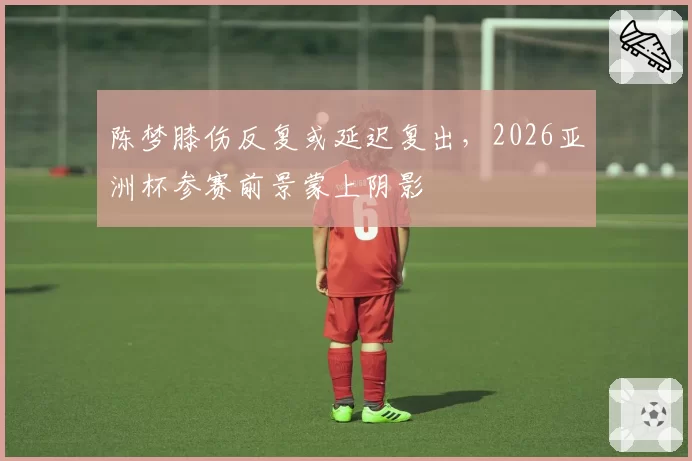 陈梦膝伤反复或延迟复出，2026亚洲杯参赛前景蒙上阴影