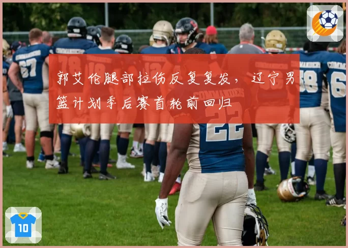 郭艾伦腿部拉伤反复复发，辽宁男篮计划季后赛首轮前回归