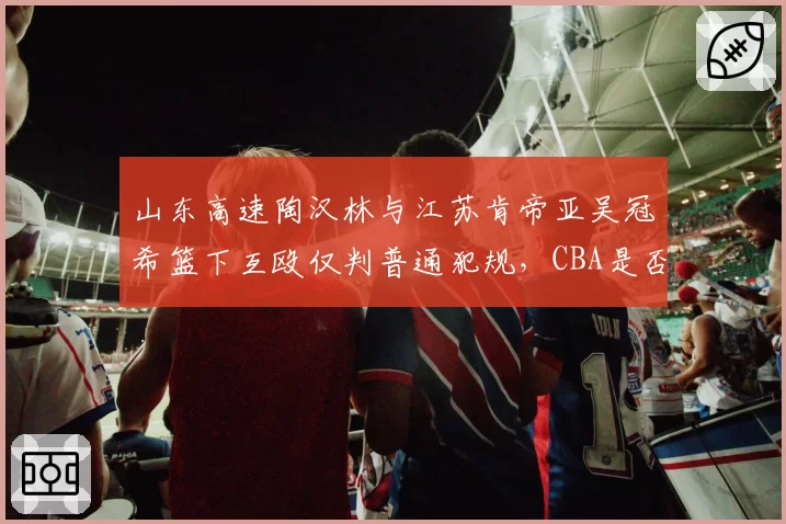 山东高速陶汉林与江苏肯帝亚吴冠希篮下互殴仅判普通犯规，CBA是否会参照NBA引入“二级恶意犯规”？