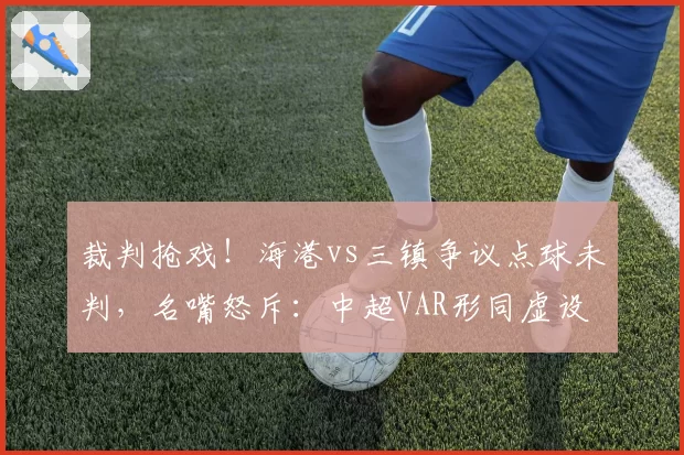 裁判抢戏!海港vs三镇争议点球未判,名嘴怒斥:中超VAR形同虚设