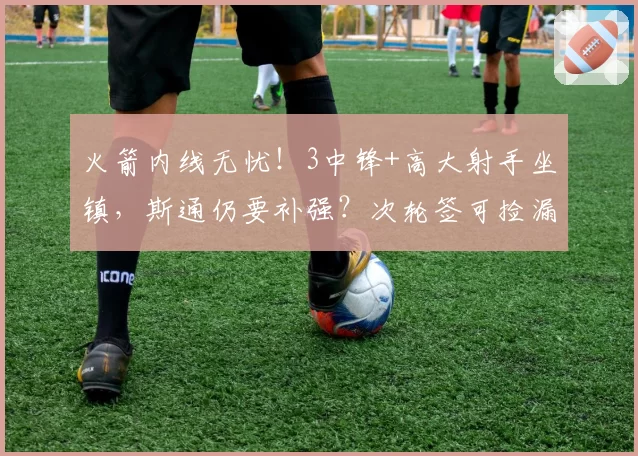 火箭内线无忧！3中锋+高大射手坐镇，斯通仍要补强？次轮签可捡漏