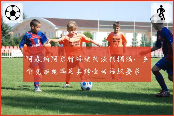 阿森纳阿尔特塔续约谈判搁浅,克伦克拒绝满足其转会话语权要求