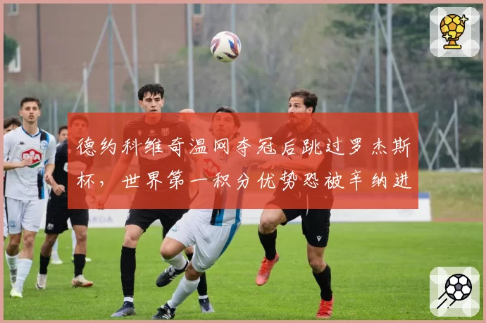 德约科维奇温网夺冠后跳过罗杰斯杯，世界第一积分优势恐被辛纳进一步蚕食？