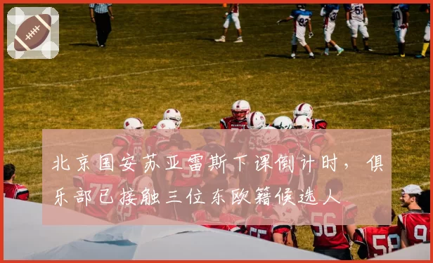 北京国安苏亚雷斯下课倒计时，俱乐部已接触三位东欧籍候选人