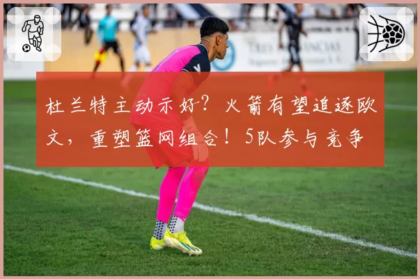 杜兰特主动示好？火箭有望追逐欧文，重塑篮网组合！5队参与竞争