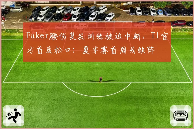 Faker腰伤复发训练被迫中断,T1官方首度松口:夏季赛首周或缺阵