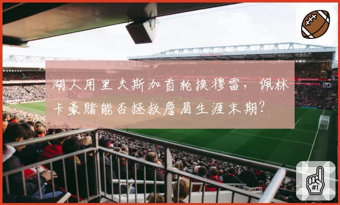 湖人用里夫斯加首轮换穆雷，佩林卡豪赌能否拯救詹眉生涯末期？