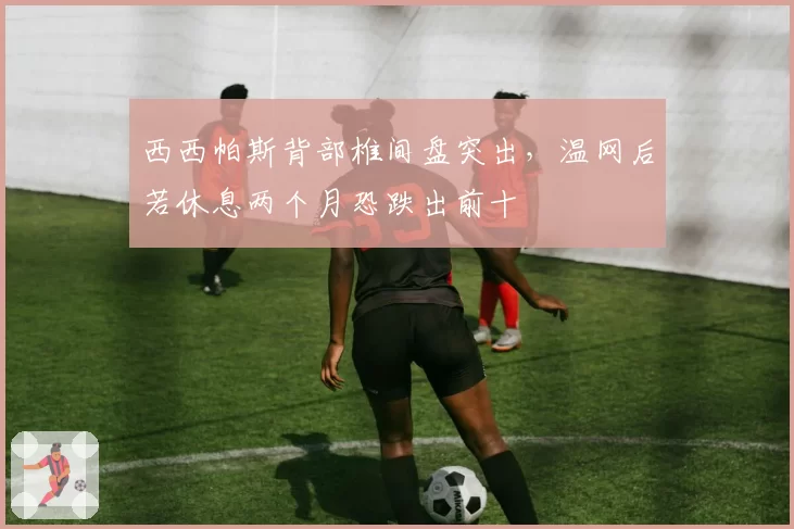 西西帕斯背部椎间盘突出，温网后若休息两个月恐跌出前十