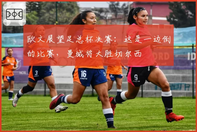 欧文展望足总杯决赛：这是一边倒的比赛，曼城将大胜切尔西