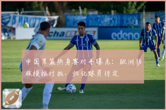 中国男篮热身赛对手曝光：欧洲劲旅模拟对抗，归化球员待定