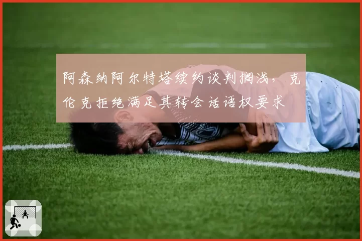阿森纳阿尔特塔续约谈判搁浅,克伦克拒绝满足其转会话语权要求