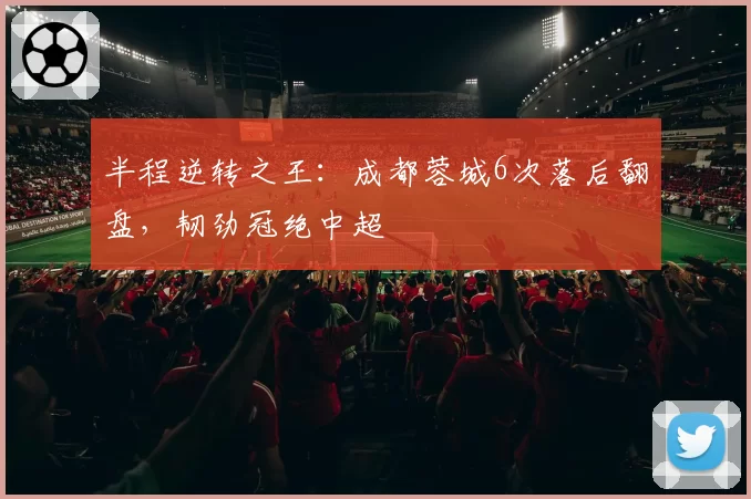 半程逆转之王:成都蓉城6次落后翻盘,韧劲冠绝中超