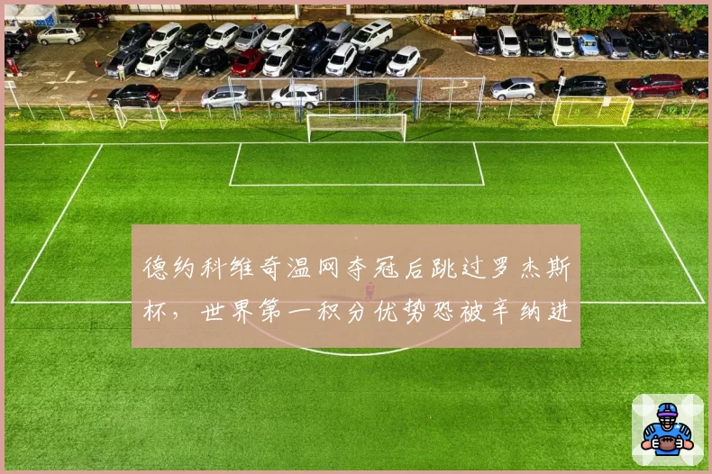 德约科维奇温网夺冠后跳过罗杰斯杯,世界第一积分优势恐被辛纳进一步蚕食?