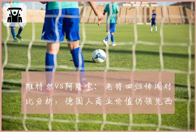 维特尔vs阿隆索：老将回归传闻对比分析，德国人商业价值仍领先西班牙人